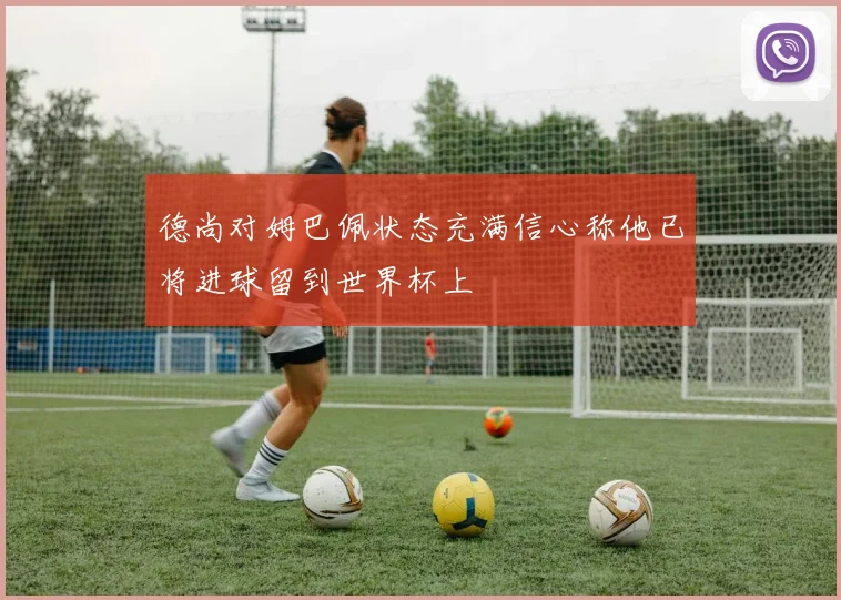 德尚对姆巴佩状态充满信心称他已将进球留到世界杯上