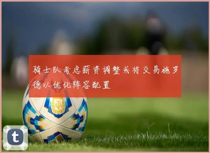 骑士队考虑薪资调整或将交易施罗德以优化阵容配置