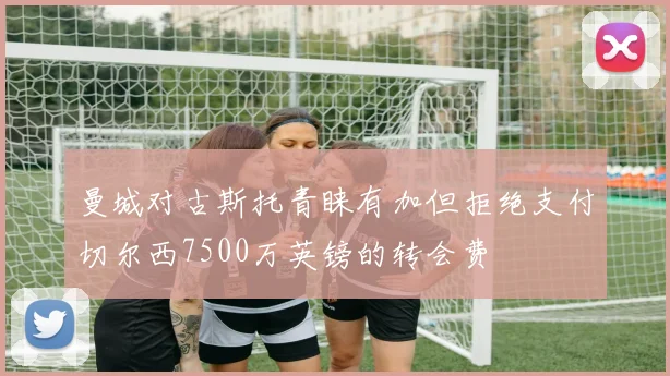 曼城对古斯托青睐有加但拒绝支付切尔西7500万英镑的转会费