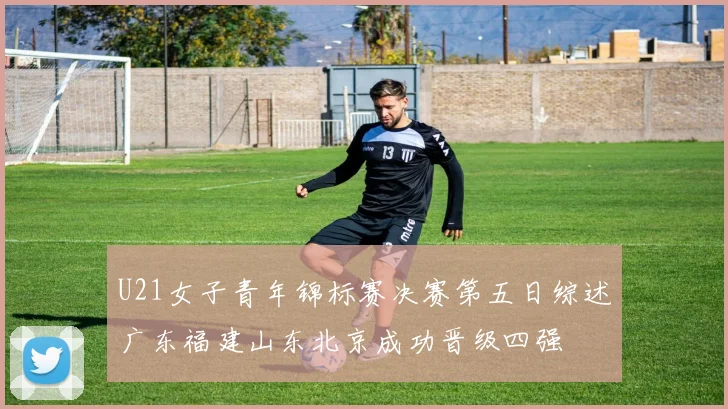 U21女子青年锦标赛决赛第五日综述广东福建山东北京成功晋级四强