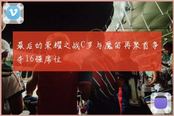 最后的荣耀之战C罗与魔笛再聚首争夺16强席位