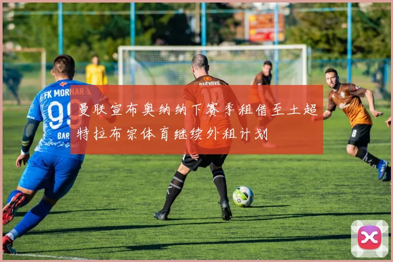 曼联宣布奥纳纳下赛季租借至土超特拉布宗体育继续外租计划