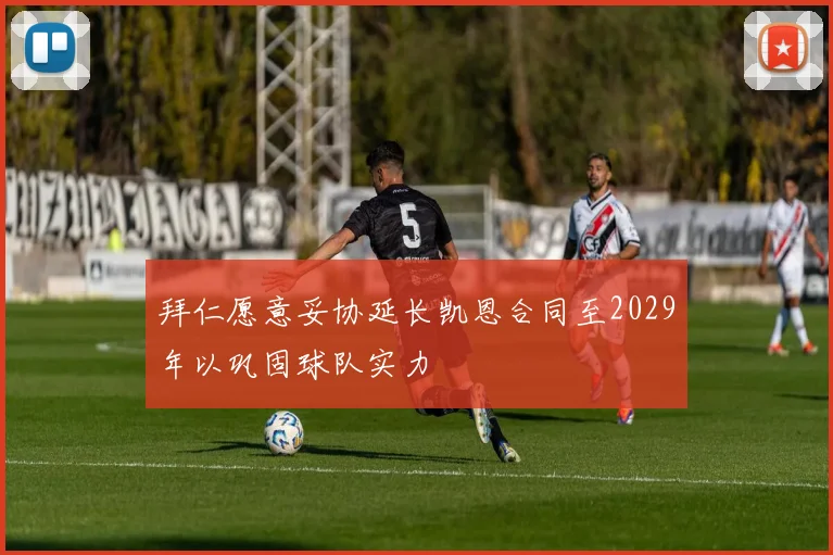 拜仁愿意妥协延长凯恩合同至2029年以巩固球队实力