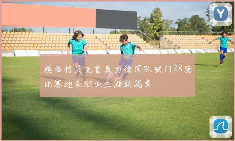 施洛特贝克首度为德国队破门28场比赛迎来职业生涯新篇章