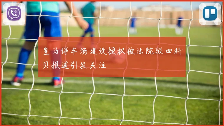 皇马停车场建设授权被法院驳回科贝报道引发关注