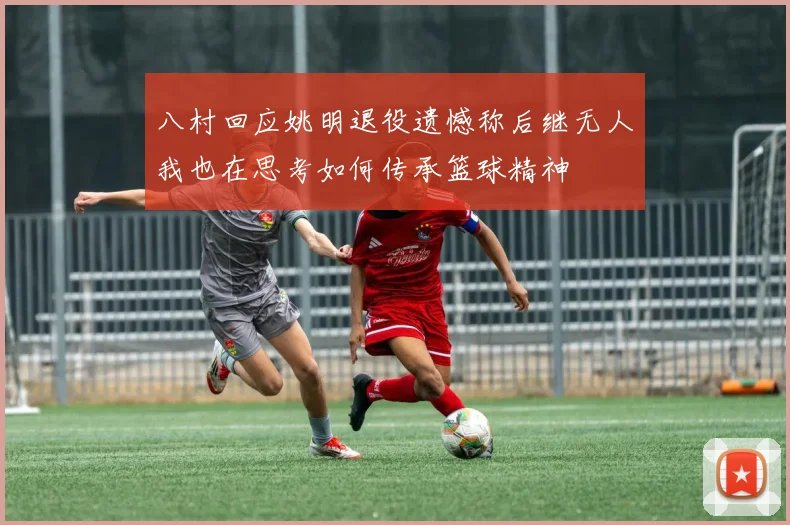 八村回应姚明退役遗憾称后继无人我也在思考如何传承篮球精神
