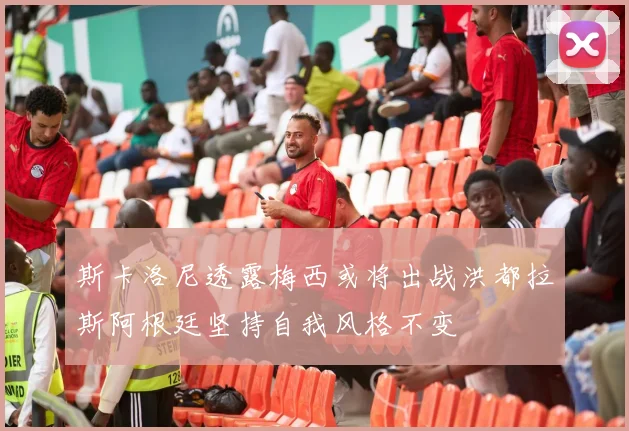 斯卡洛尼透露梅西或将出战洪都拉斯阿根廷坚持自我风格不变