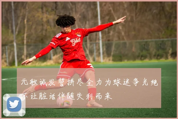 元敏诚发誓拼尽全力为球迷争光绝不让脏话伴随失利而来