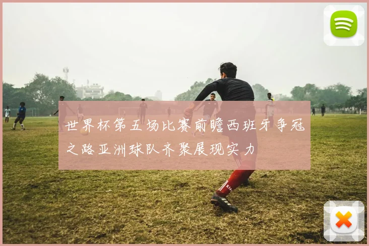 世界杯第五场比赛前瞻西班牙争冠之路亚洲球队齐聚展现实力
